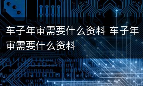 车子年审需要什么资料 车子年审需要什么资料