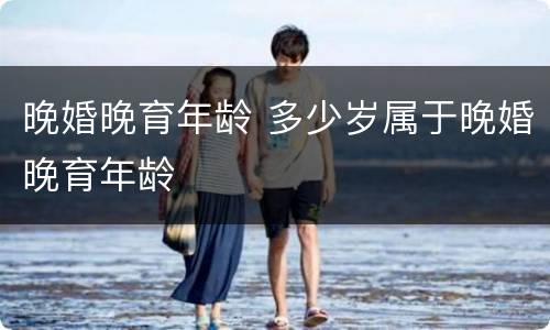 晚婚晚育年龄 多少岁属于晚婚晚育年龄