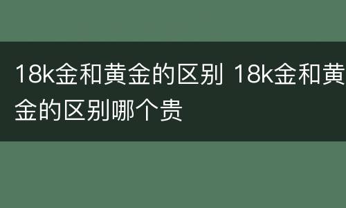 18k金和黄金的区别 18k金和黄金的区别哪个贵