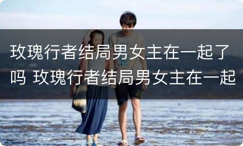 玫瑰行者结局男女主在一起了吗 玫瑰行者结局男女主在一起了吗知乎