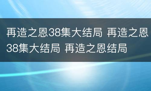 再造之恩38集大结局 再造之恩38集大结局 再造之恩结局