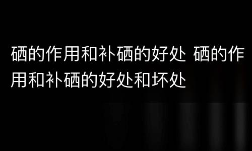 硒的作用和补硒的好处 硒的作用和补硒的好处和坏处