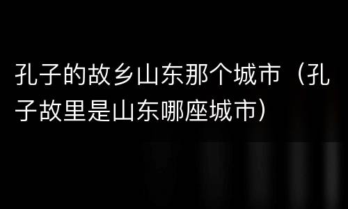 孔子的故乡山东那个城市（孔子故里是山东哪座城市）