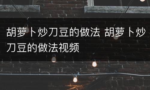 胡萝卜炒刀豆的做法 胡萝卜炒刀豆的做法视频