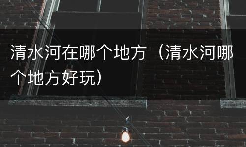 清水河在哪个地方（清水河哪个地方好玩）