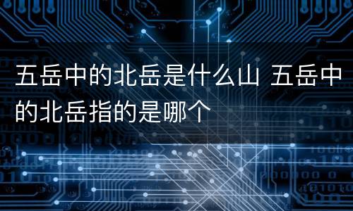 五岳中的北岳是什么山 五岳中的北岳指的是哪个