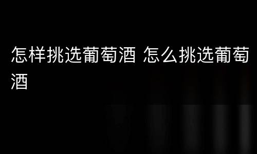 怎样挑选葡萄酒 怎么挑选葡萄酒