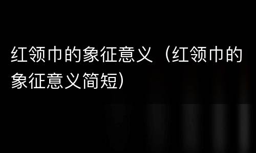 红领巾的象征意义（红领巾的象征意义简短）