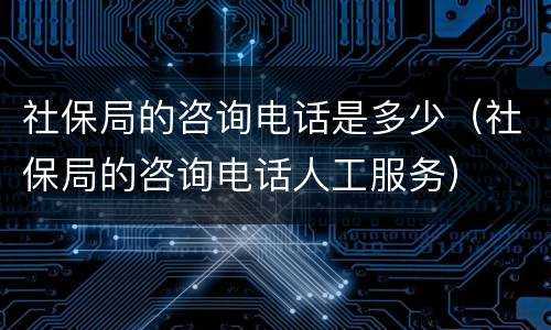 社保局的咨询电话是多少（社保局的咨询电话人工服务）