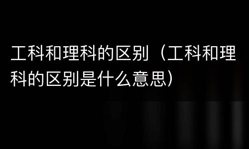 工科和理科的区别（工科和理科的区别是什么意思）