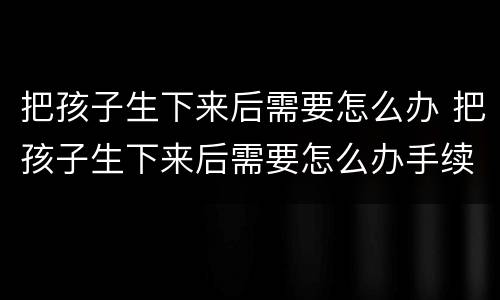 把孩子生下来后需要怎么办 把孩子生下来后需要怎么办手续