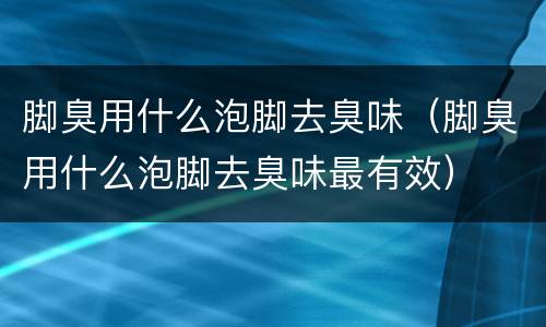 脚臭用什么泡脚去臭味（脚臭用什么泡脚去臭味最有效）