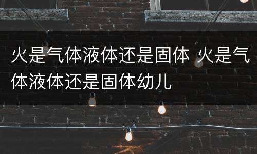 火是气体液体还是固体 火是气体液体还是固体幼儿