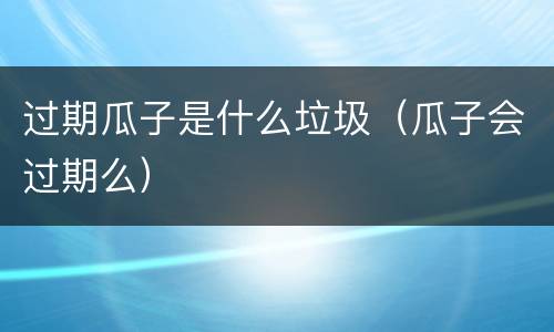 过期瓜子是什么垃圾（瓜子会过期么）