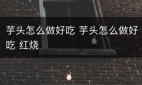 芋头怎么做好吃 芋头怎么做好吃 红烧