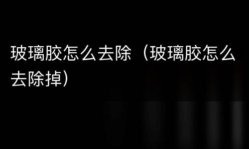 玻璃胶怎么去除（玻璃胶怎么去除掉）