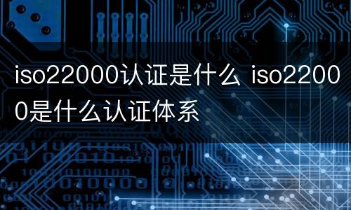 iso22000认证是什么 iso22000是什么认证体系