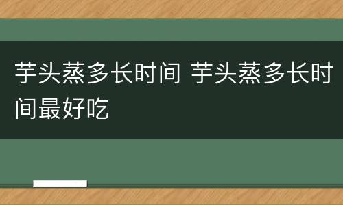 芋头蒸多长时间 芋头蒸多长时间最好吃
