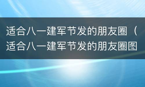 适合八一建军节发的朋友圈（适合八一建军节发的朋友圈图片）