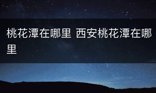 桃花潭在哪里 西安桃花潭在哪里