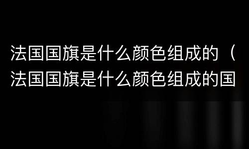 法国国旗是什么颜色组成的（法国国旗是什么颜色组成的国家）
