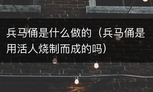 兵马俑是什么做的（兵马俑是用活人烧制而成的吗）