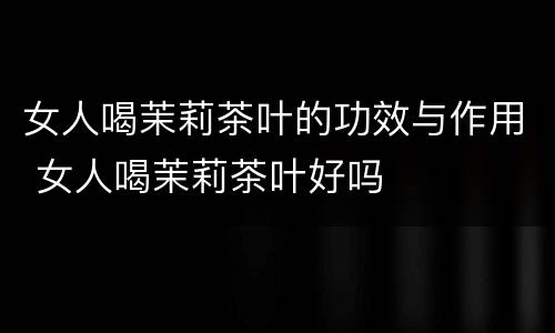 女人喝茉莉茶叶的功效与作用 女人喝茉莉茶叶好吗