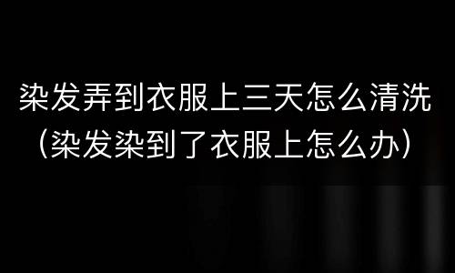 染发弄到衣服上三天怎么清洗（染发染到了衣服上怎么办）