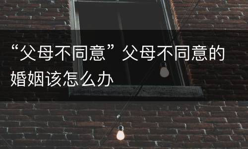 “父母不同意” 父母不同意的婚姻该怎么办
