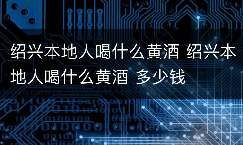 绍兴本地人喝什么黄酒 绍兴本地人喝什么黄酒 多少钱