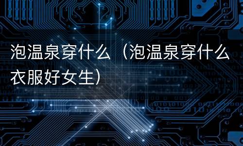 泡温泉穿什么（泡温泉穿什么衣服好女生）