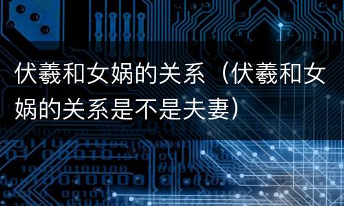 伏羲和女娲的关系（伏羲和女娲的关系是不是夫妻）