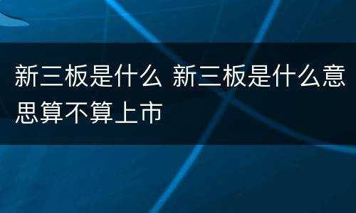 新三板是什么 新三板是什么意思算不算上市