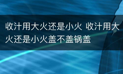 收汁用大火还是小火 收汁用大火还是小火盖不盖锅盖