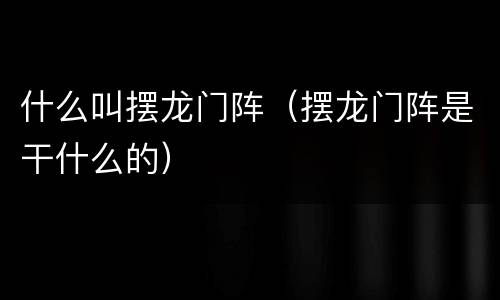 什么叫摆龙门阵（摆龙门阵是干什么的）