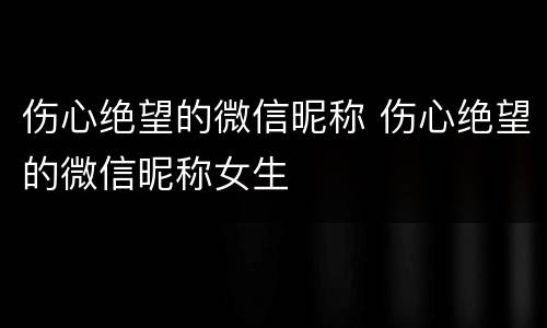 伤心绝望的微信昵称 伤心绝望的微信昵称女生