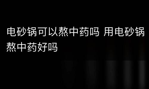 电砂锅可以熬中药吗 用电砂锅熬中药好吗