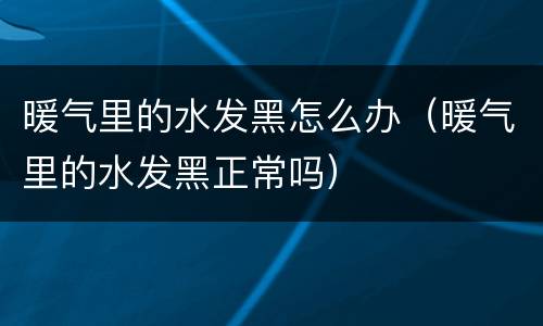 暖气里的水发黑怎么办（暖气里的水发黑正常吗）