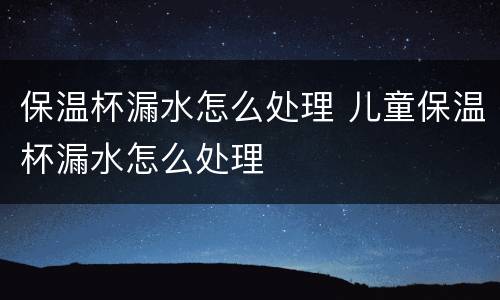 保温杯漏水怎么处理 儿童保温杯漏水怎么处理