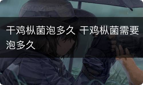 干鸡枞菌泡多久 干鸡枞菌需要泡多久