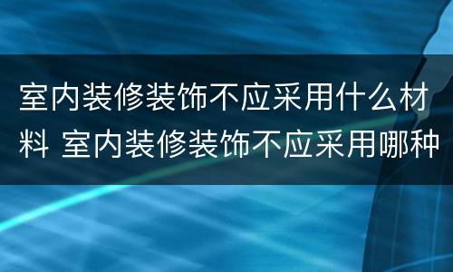 室内装修装饰不应采用什么材料 室内装修装饰不应采用哪种材料
