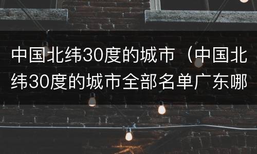 中国北纬30度的城市（中国北纬30度的城市全部名单广东哪个城市在北纬30度）