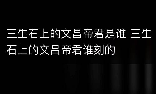 三生石上的文昌帝君是谁 三生石上的文昌帝君谁刻的
