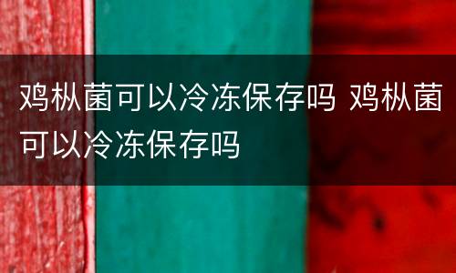 鸡枞菌可以冷冻保存吗 鸡枞菌可以冷冻保存吗