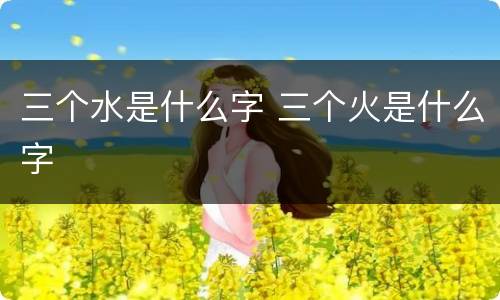 三个水是什么字 三个火是什么字