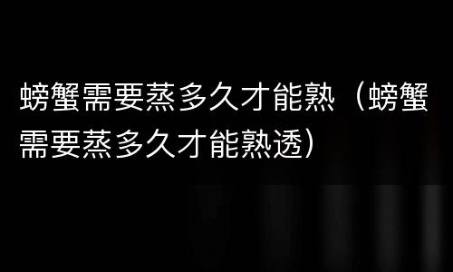 螃蟹需要蒸多久才能熟（螃蟹需要蒸多久才能熟透）