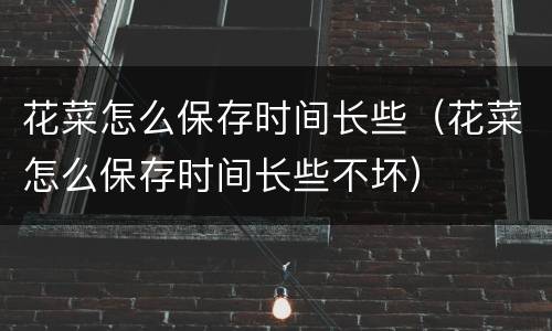 花菜怎么保存时间长些（花菜怎么保存时间长些不坏）