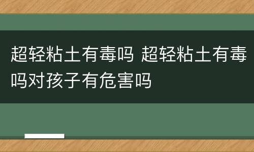 超轻粘土有毒吗 超轻粘土有毒吗对孩子有危害吗