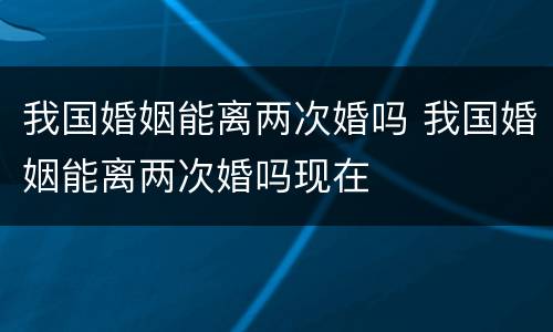 我国婚姻能离两次婚吗 我国婚姻能离两次婚吗现在
