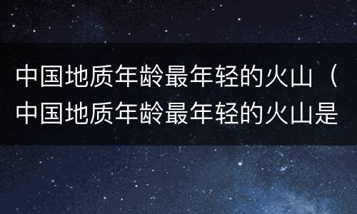 中国地质年龄最年轻的火山（中国地质年龄最年轻的火山是）